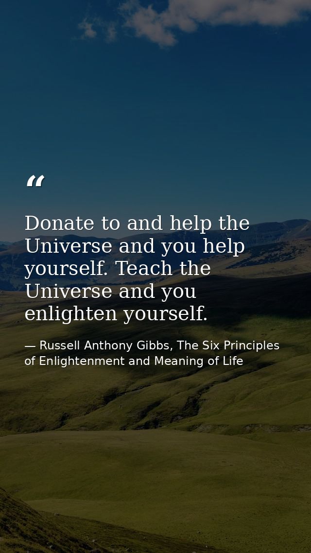 Donate to and help the Universe and you help yourself. Teach the Universe and you enlighten yourself. — Russell Anthony Gibbs, The Six Principles of Enlightenment and Meaning of Life