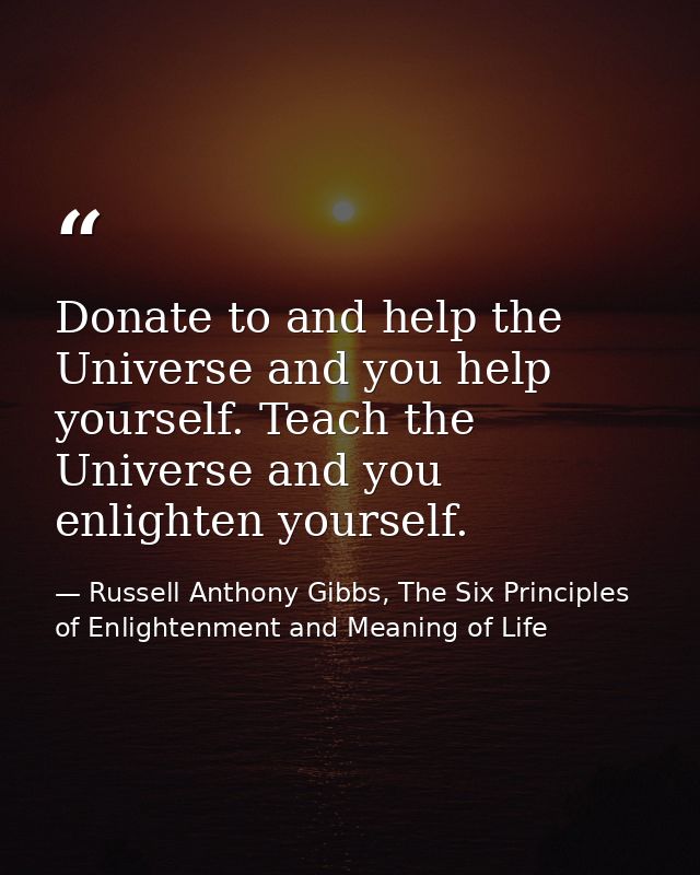 Donate to and help the Universe and you help yourself. Teach the Universe and you enlighten yourself. — Russell Anthony Gibbs, The Six Principles of Enlightenment and Meaning of Life