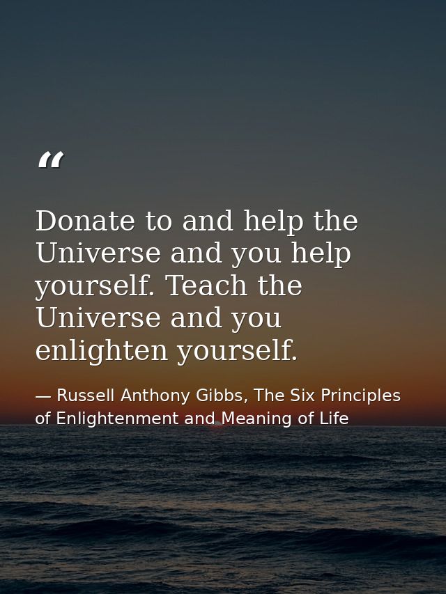 Donate to and help the Universe and you help yourself. Teach the Universe and you enlighten yourself. — Russell Anthony Gibbs, The Six Principles of Enlightenment and Meaning of Life