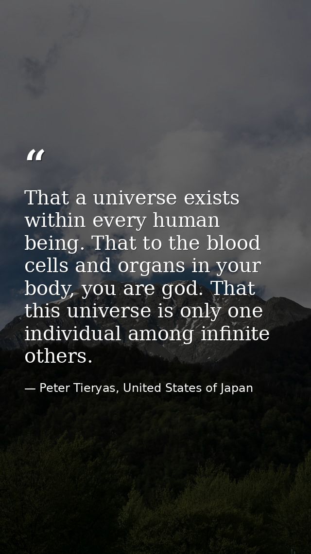 That a universe exists within every human being. That to the blood cells and organs in your body, you are god. That this — Peter Tieryas, United States of Japan