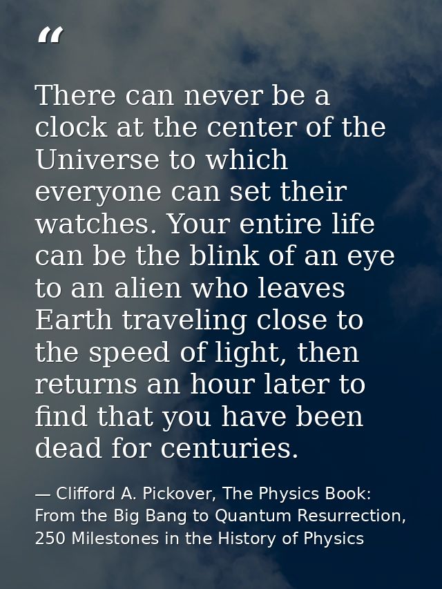 There can never be a clock at the center of the Universe to which everyone can set their watches. Your entire life can b — Clifford A. Pickover, The Physics Book: From the Big Bang to Quantum Resurrection, 250 Milestones in the History of Physics