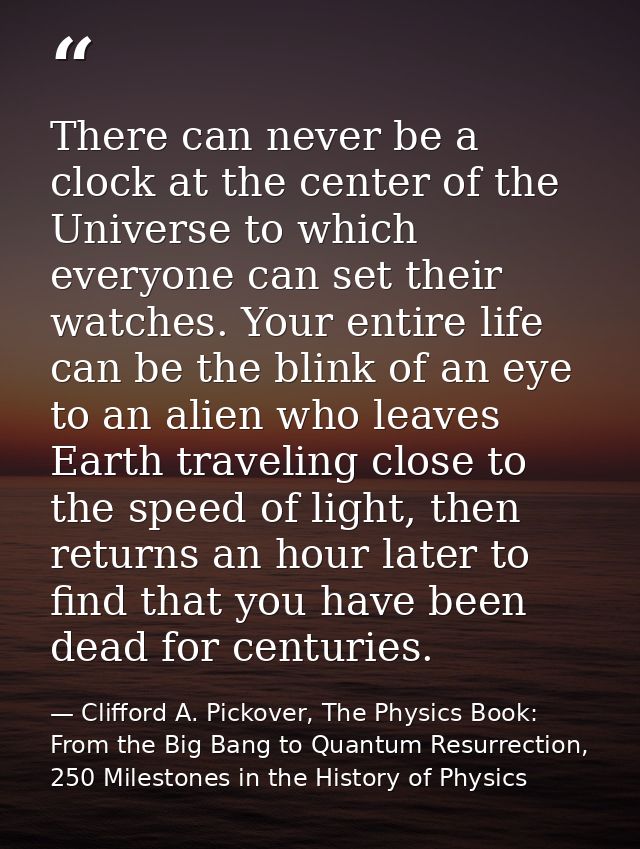 There can never be a clock at the center of the Universe to which everyone can set their watches. Your entire life can b — Clifford A. Pickover, The Physics Book: From the Big Bang to Quantum Resurrection, 250 Milestones in the History of Physics