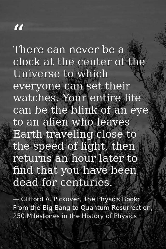 There can never be a clock at the center of the Universe to which everyone can set their watches. Your entire life can b — Clifford A. Pickover, The Physics Book: From the Big Bang to Quantum Resurrection, 250 Milestones in the History of Physics