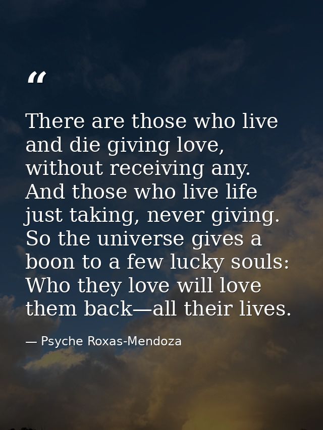 There are those who live and die giving love, without receiving any. And those who live life just taking, never giving.  — Psyche Roxas-Mendoza