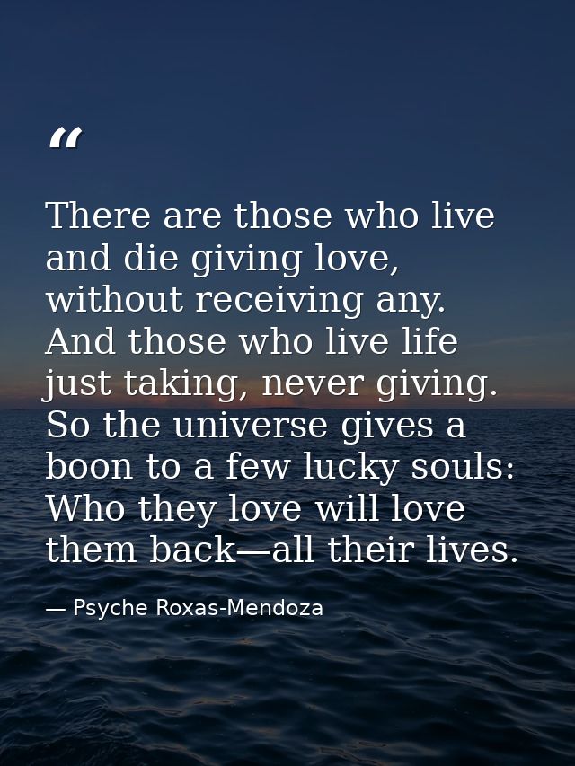 There are those who live and die giving love, without receiving any. And those who live life just taking, never giving.  — Psyche Roxas-Mendoza