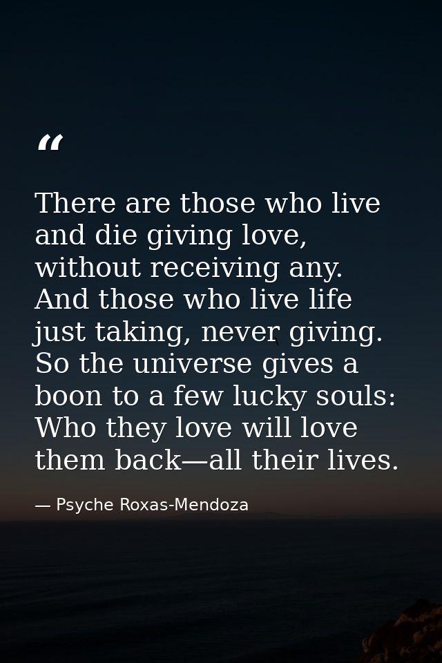 There are those who live and die giving love, without receiving any. And those who live life just taking, never giving.  — Psyche Roxas-Mendoza