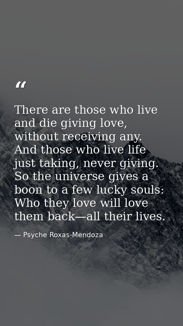 There are those who live and die giving love, without receiving any. And those who live life just taking, never giving.  — Psyche Roxas-Mendoza