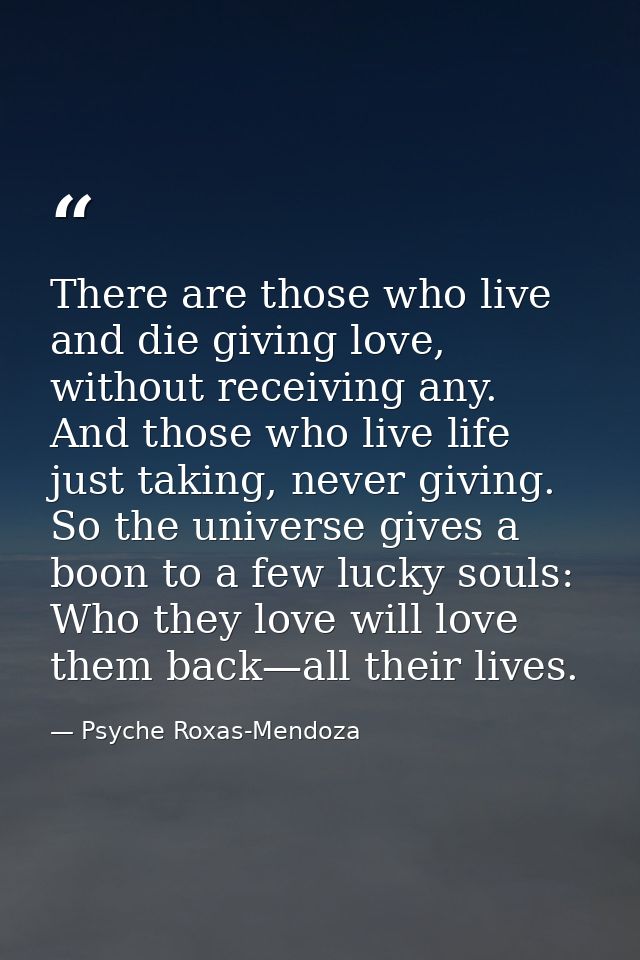 There are those who live and die giving love, without receiving any. And those who live life just taking, never giving.  — Psyche Roxas-Mendoza