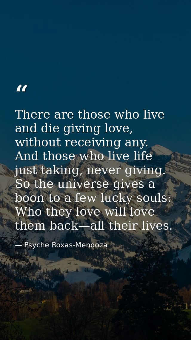 There are those who live and die giving love, without receiving any. And those who live life just taking, never giving.  — Psyche Roxas-Mendoza