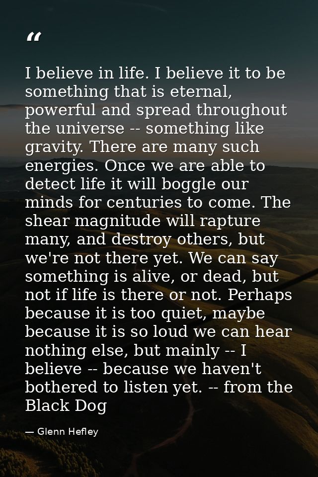 I believe in life. I believe it to be something that is eternal, powerful and spread throughout the universe -- somethin — Glenn Hefley