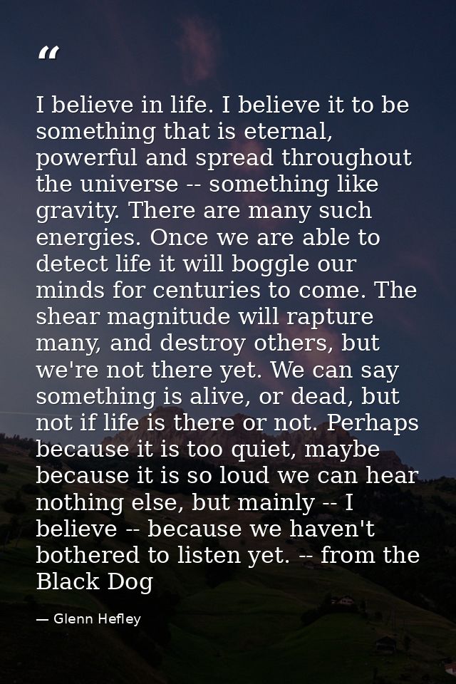 I believe in life. I believe it to be something that is eternal, powerful and spread throughout the universe -- somethin — Glenn Hefley