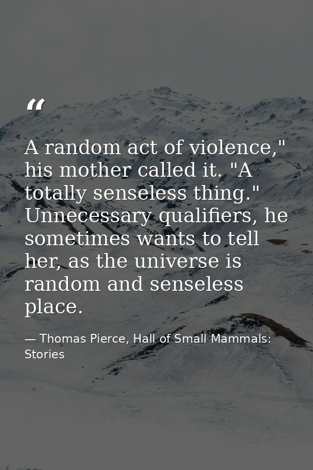 A random act of violence," his mother called it. "A totally senseless thing." Unnecessary qualifiers, he sometimes wants — Thomas Pierce, Hall of Small Mammals: Stories