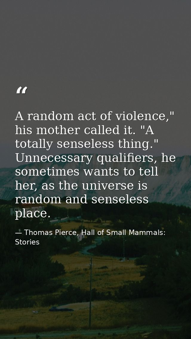 A random act of violence," his mother called it. "A totally senseless thing." Unnecessary qualifiers, he sometimes wants — Thomas Pierce, Hall of Small Mammals: Stories