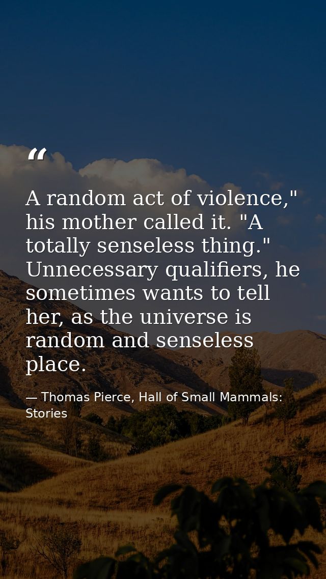 A random act of violence," his mother called it. "A totally senseless thing." Unnecessary qualifiers, he sometimes wants — Thomas Pierce, Hall of Small Mammals: Stories