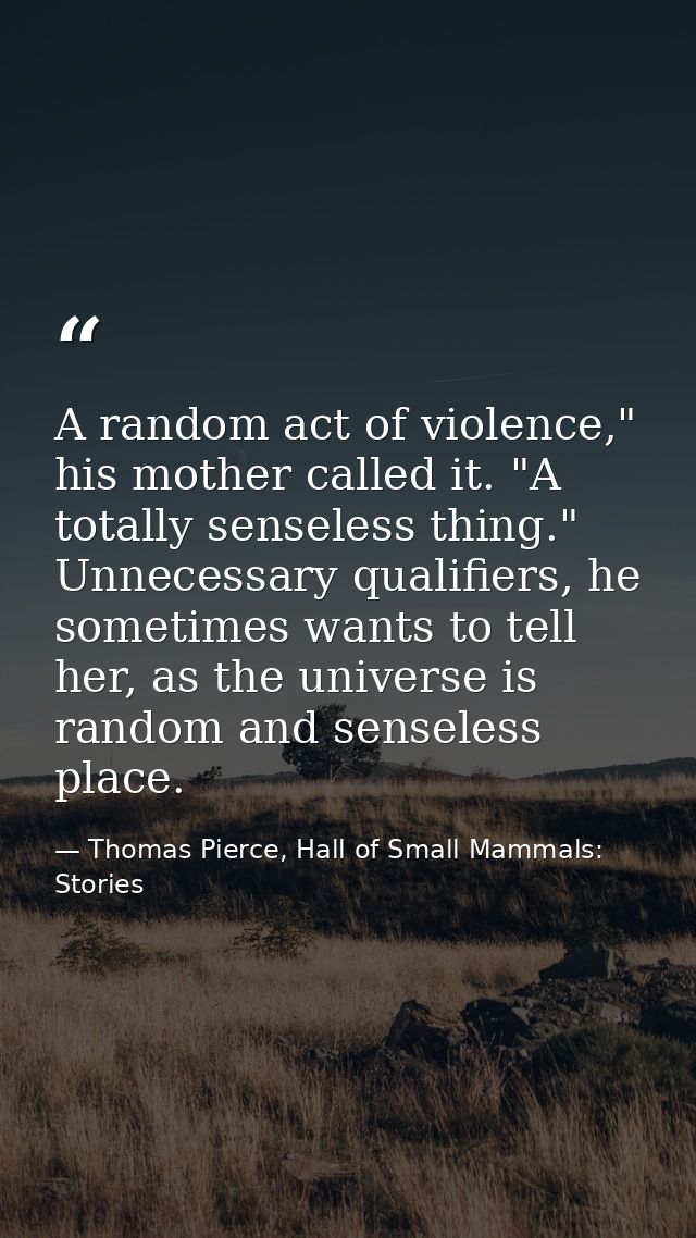 A random act of violence," his mother called it. "A totally senseless thing." Unnecessary qualifiers, he sometimes wants — Thomas Pierce, Hall of Small Mammals: Stories