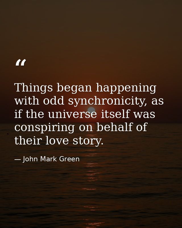 Things began happening with odd synchronicity, as if the universe itself was conspiring on behalf of their love story. — John Mark Green