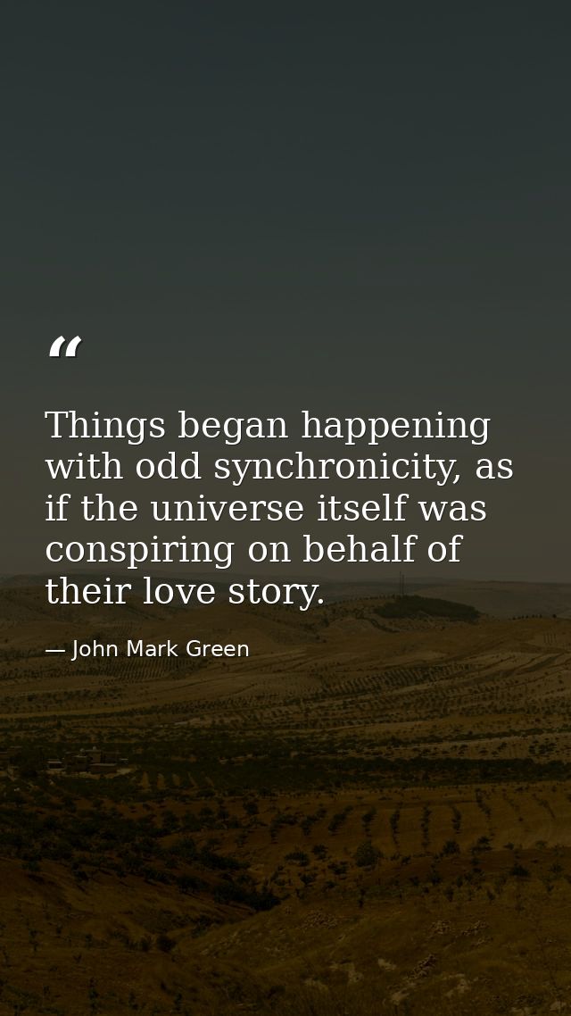 Things began happening with odd synchronicity, as if the universe itself was conspiring on behalf of their love story. — John Mark Green