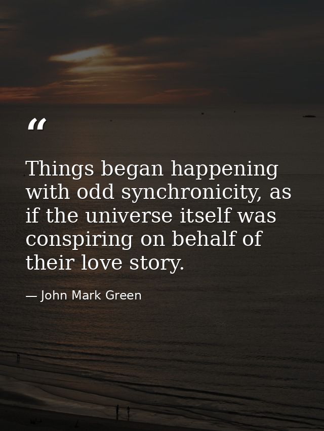 Things began happening with odd synchronicity, as if the universe itself was conspiring on behalf of their love story. — John Mark Green