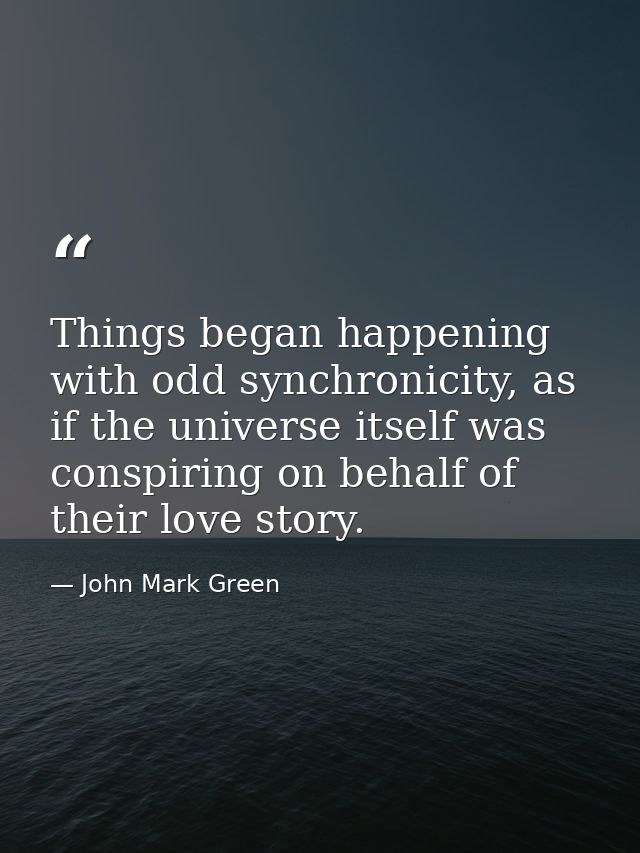 Things began happening with odd synchronicity, as if the universe itself was conspiring on behalf of their love story. — John Mark Green