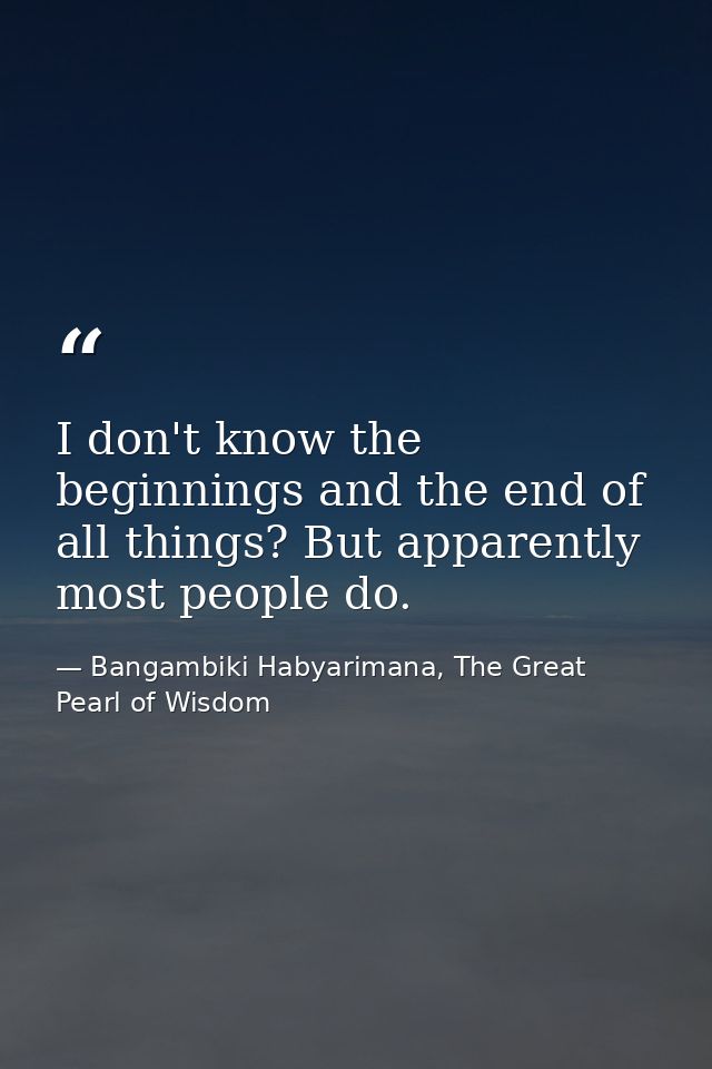 I don't know the beginnings and the end of all things? But apparently most people do. — Bangambiki Habyarimana, The Great Pearl of Wisdom