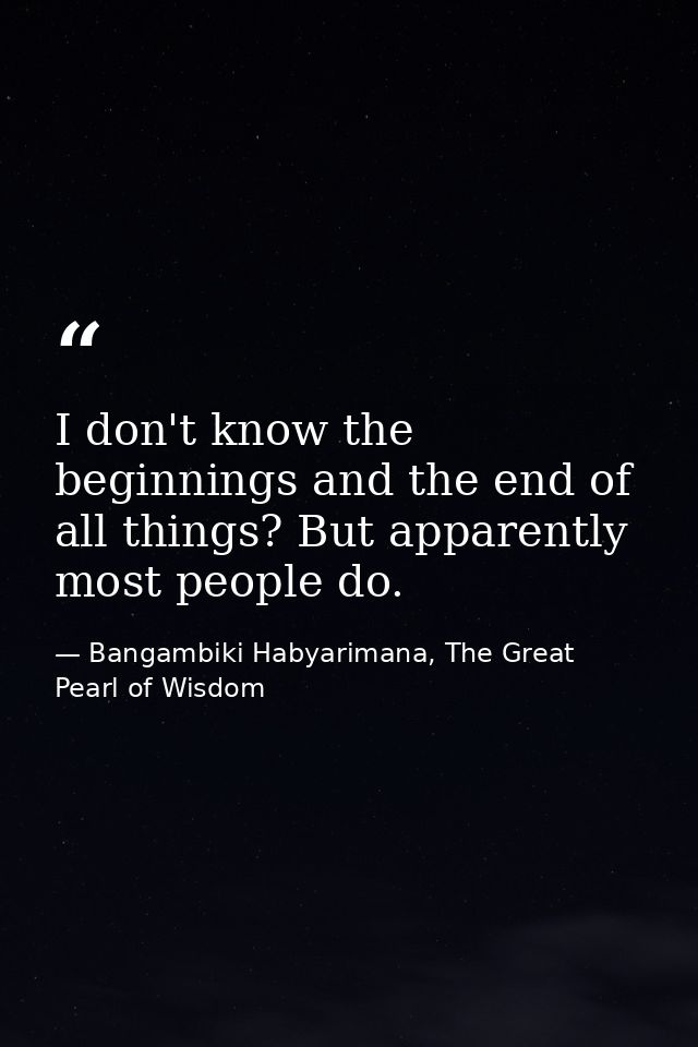 I don't know the beginnings and the end of all things? But apparently most people do. — Bangambiki Habyarimana, The Great Pearl of Wisdom