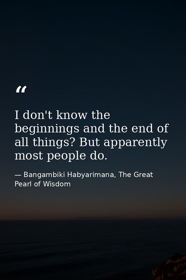 I don't know the beginnings and the end of all things? But apparently most people do. — Bangambiki Habyarimana, The Great Pearl of Wisdom