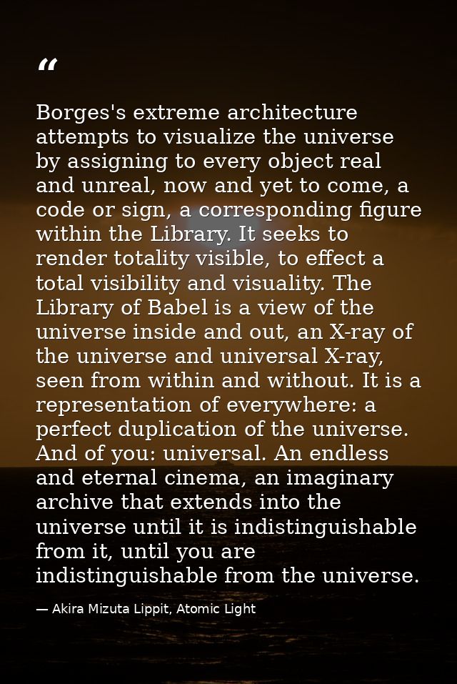 Borges's extreme architecture attempts to visualize the universe by assigning to every object real and unreal, now and y — Akira Mizuta Lippit, Atomic Light