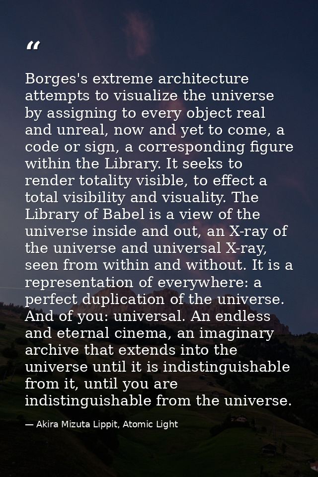 Borges's extreme architecture attempts to visualize the universe by assigning to every object real and unreal, now and y — Akira Mizuta Lippit, Atomic Light
