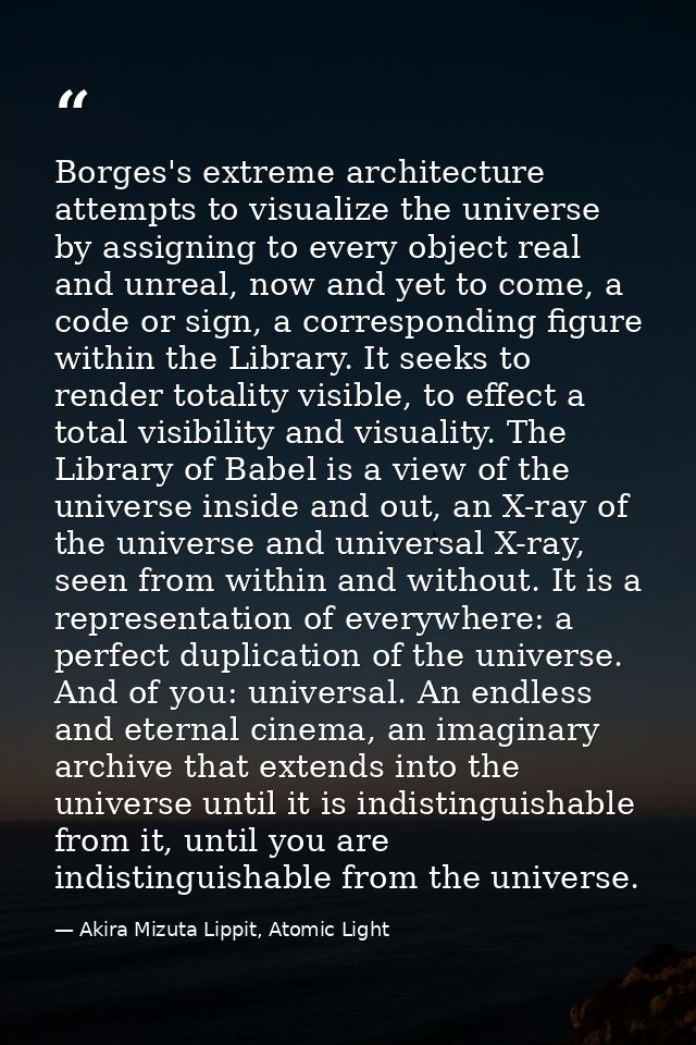Borges's extreme architecture attempts to visualize the universe by assigning to every object real and unreal, now and y — Akira Mizuta Lippit, Atomic Light