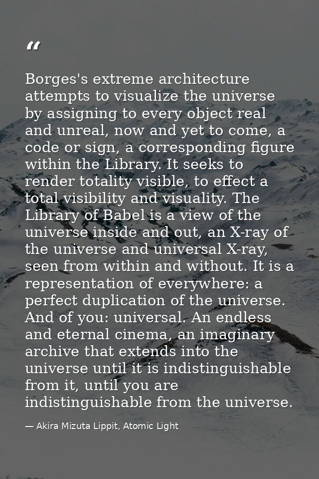 Borges's extreme architecture attempts to visualize the universe by assigning to every object real and unreal, now and y — Akira Mizuta Lippit, Atomic Light