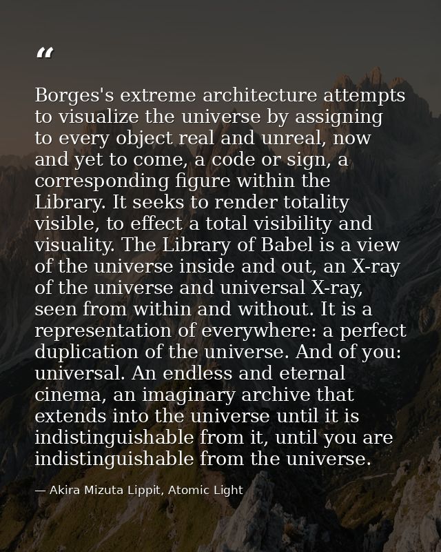 Borges's extreme architecture attempts to visualize the universe by assigning to every object real and unreal, now and y — Akira Mizuta Lippit, Atomic Light
