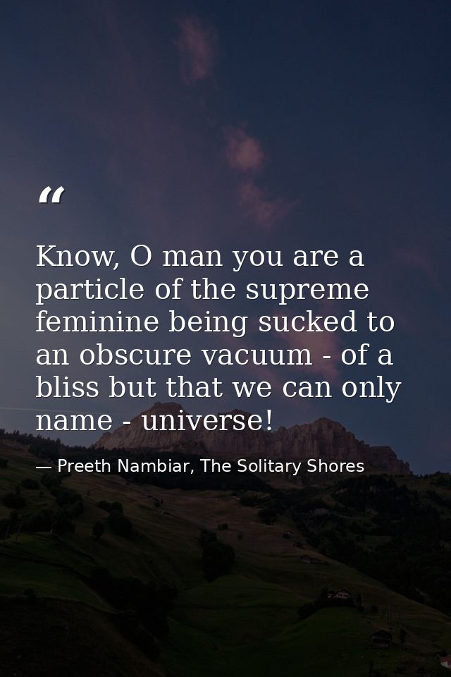 Know, O man you are a particle of the supreme feminine being sucked to an obscure vacuum - of a bliss but that we can on — Preeth Nambiar, The Solitary Shores