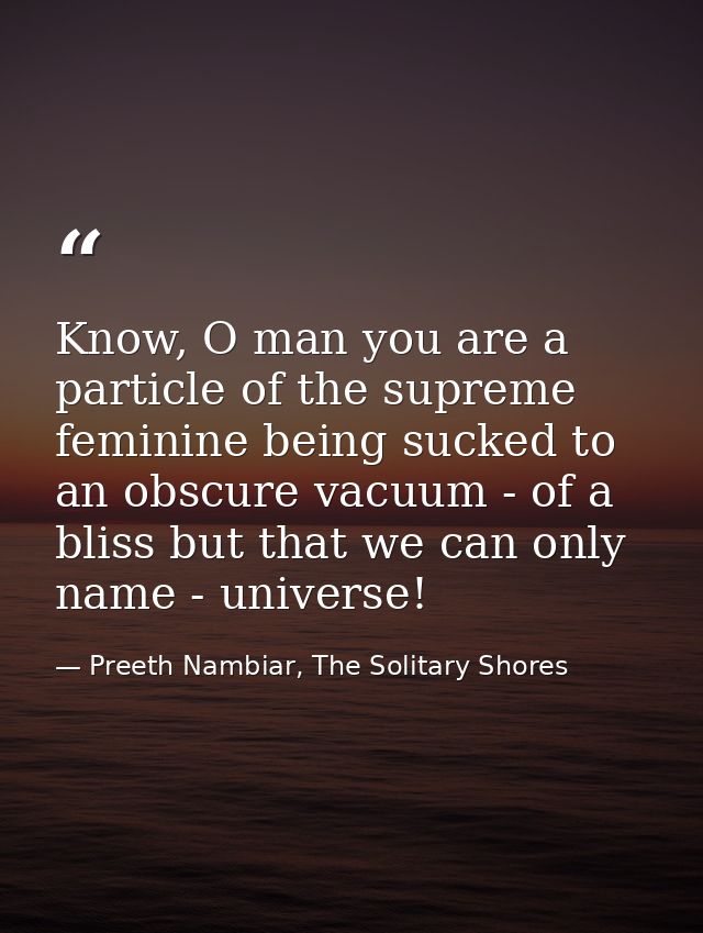 Know, O man you are a particle of the supreme feminine being sucked to an obscure vacuum - of a bliss but that we can on — Preeth Nambiar, The Solitary Shores