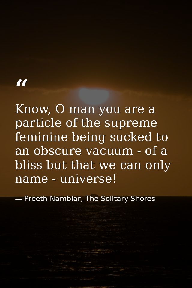 Know, O man you are a particle of the supreme feminine being sucked to an obscure vacuum - of a bliss but that we can on — Preeth Nambiar, The Solitary Shores