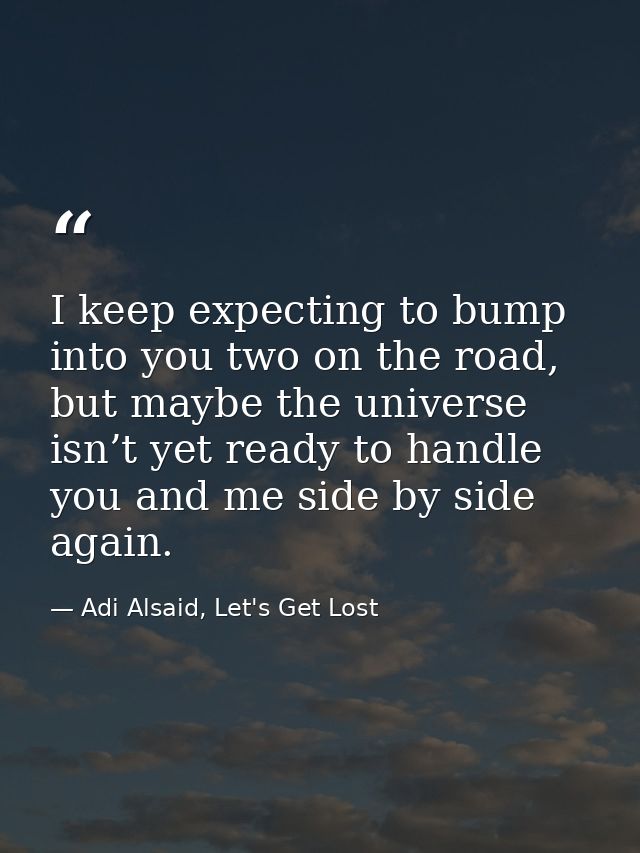 I keep expecting to bump into you two on the road, but maybe the universe isn’t yet ready to handle you and me side by s — Adi Alsaid, Let's Get Lost