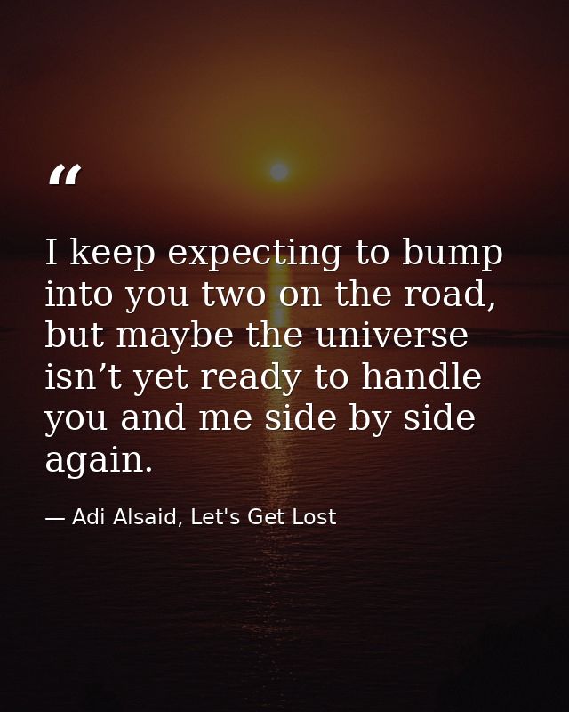 I keep expecting to bump into you two on the road, but maybe the universe isn’t yet ready to handle you and me side by s — Adi Alsaid, Let's Get Lost
