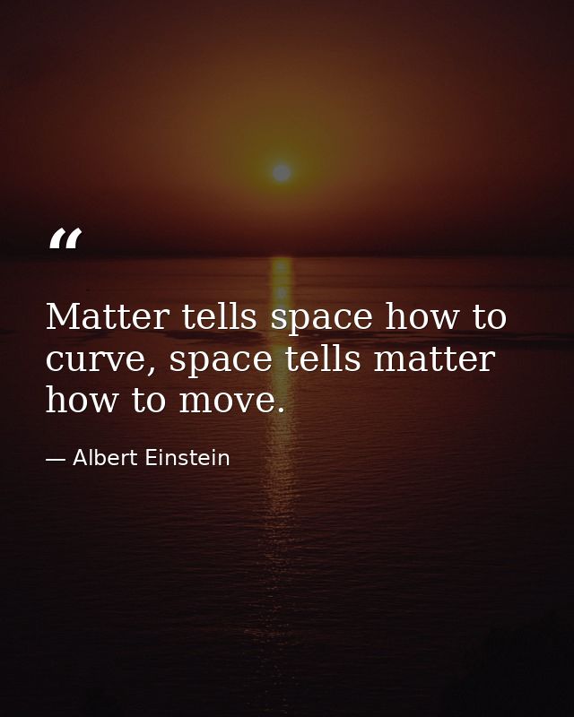 Matter tells space how to curve, space tells matter how to move. — Albert Einstein