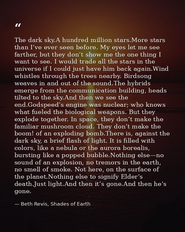 The dark sky.A hundred million stars.More stars than I’ve ever seen before. My eyes let me see farther, but they don’t s — Beth Revis, Shades of Earth