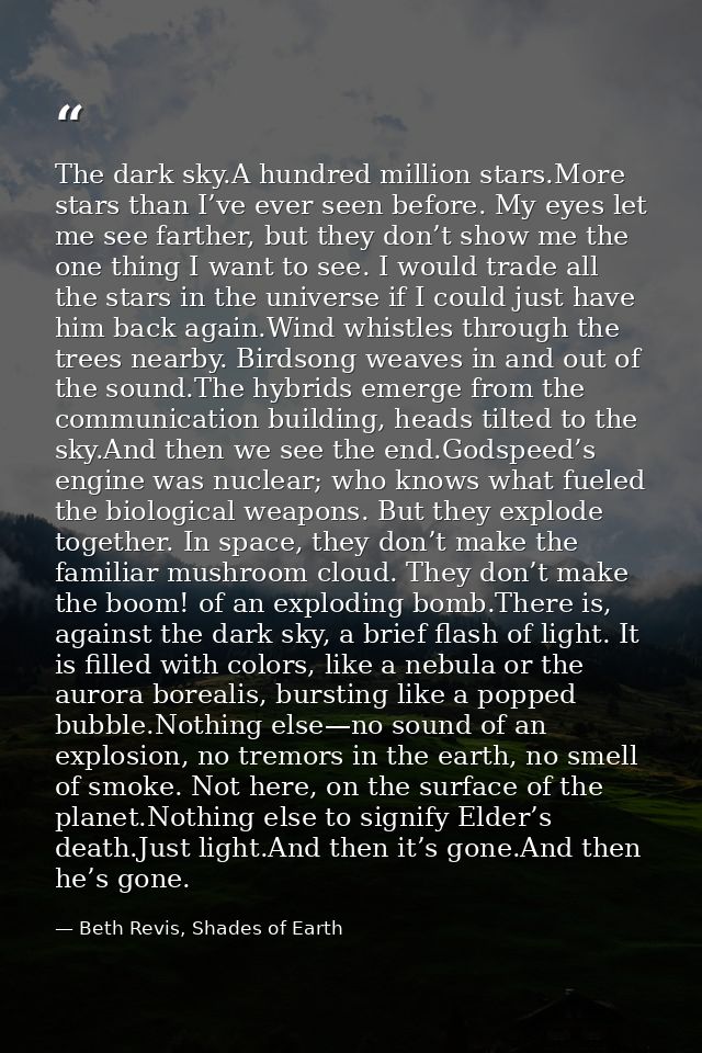 The dark sky.A hundred million stars.More stars than I’ve ever seen before. My eyes let me see farther, but they don’t s — Beth Revis, Shades of Earth
