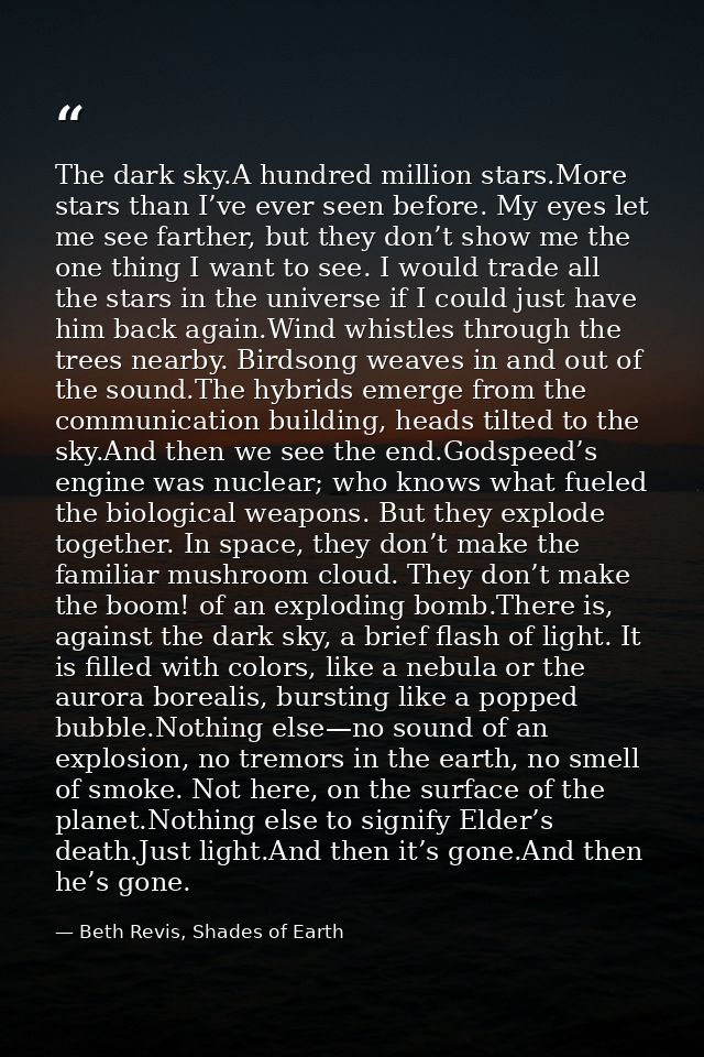 The dark sky.A hundred million stars.More stars than I’ve ever seen before. My eyes let me see farther, but they don’t s — Beth Revis, Shades of Earth