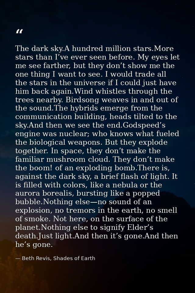 The dark sky.A hundred million stars.More stars than I’ve ever seen before. My eyes let me see farther, but they don’t s — Beth Revis, Shades of Earth
