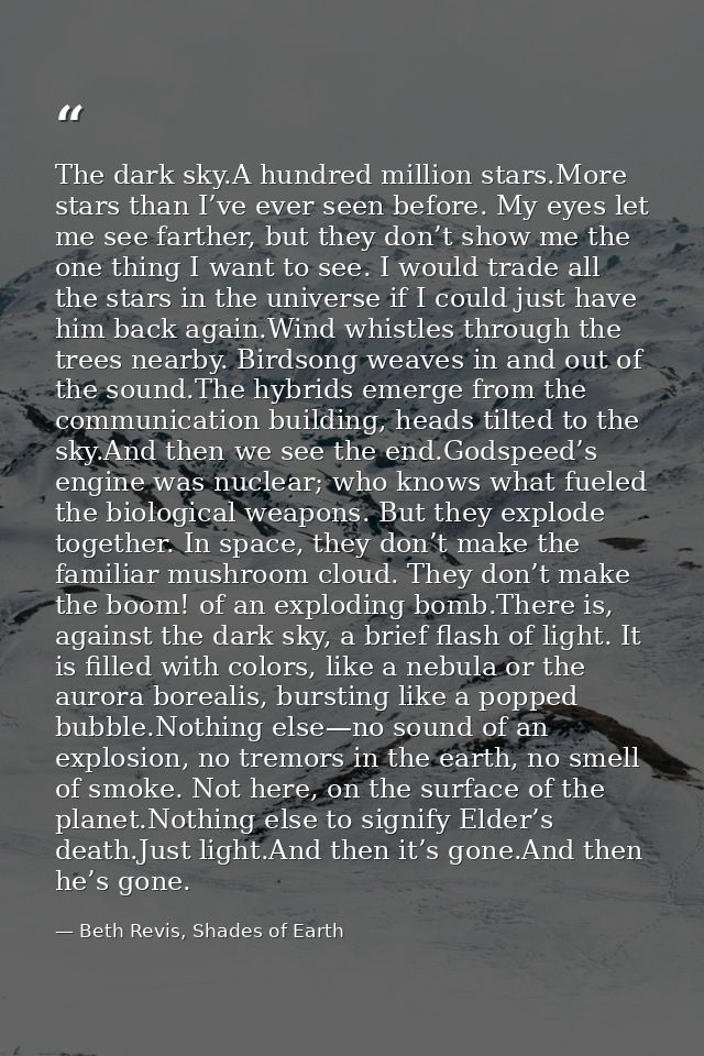 The dark sky.A hundred million stars.More stars than I’ve ever seen before. My eyes let me see farther, but they don’t s — Beth Revis, Shades of Earth