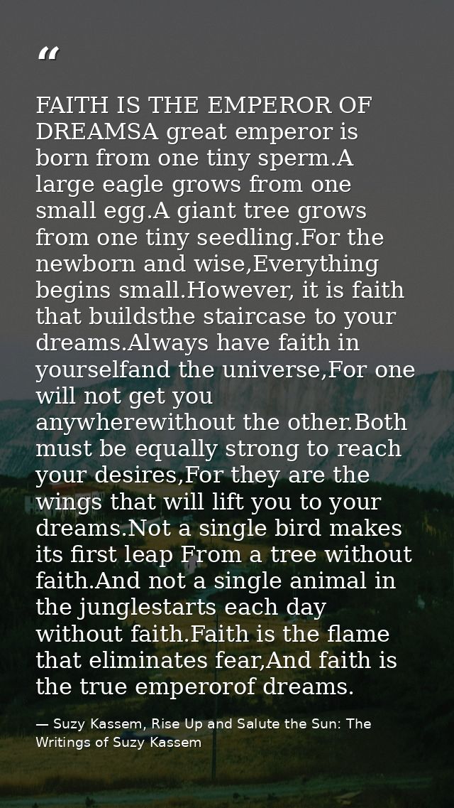 FAITH IS THE EMPEROR OF DREAMSA great emperor is born from one tiny sperm.A large eagle grows from one small egg.A giant — Suzy Kassem, Rise Up and Salute the Sun: The Writings of Suzy Kassem