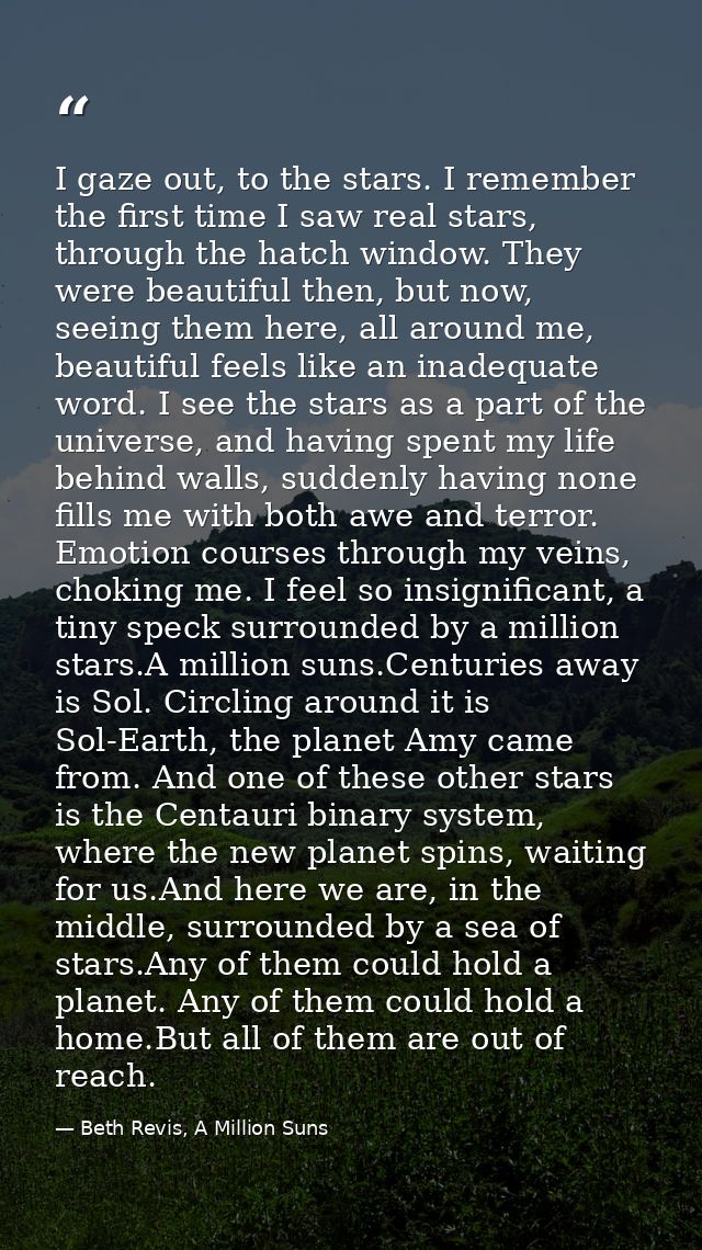 I gaze out, to the stars. I remember the first time I saw real stars, through the hatch window. They were beautiful then — Beth Revis, A Million Suns