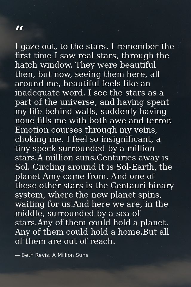 I gaze out, to the stars. I remember the first time I saw real stars, through the hatch window. They were beautiful then — Beth Revis, A Million Suns