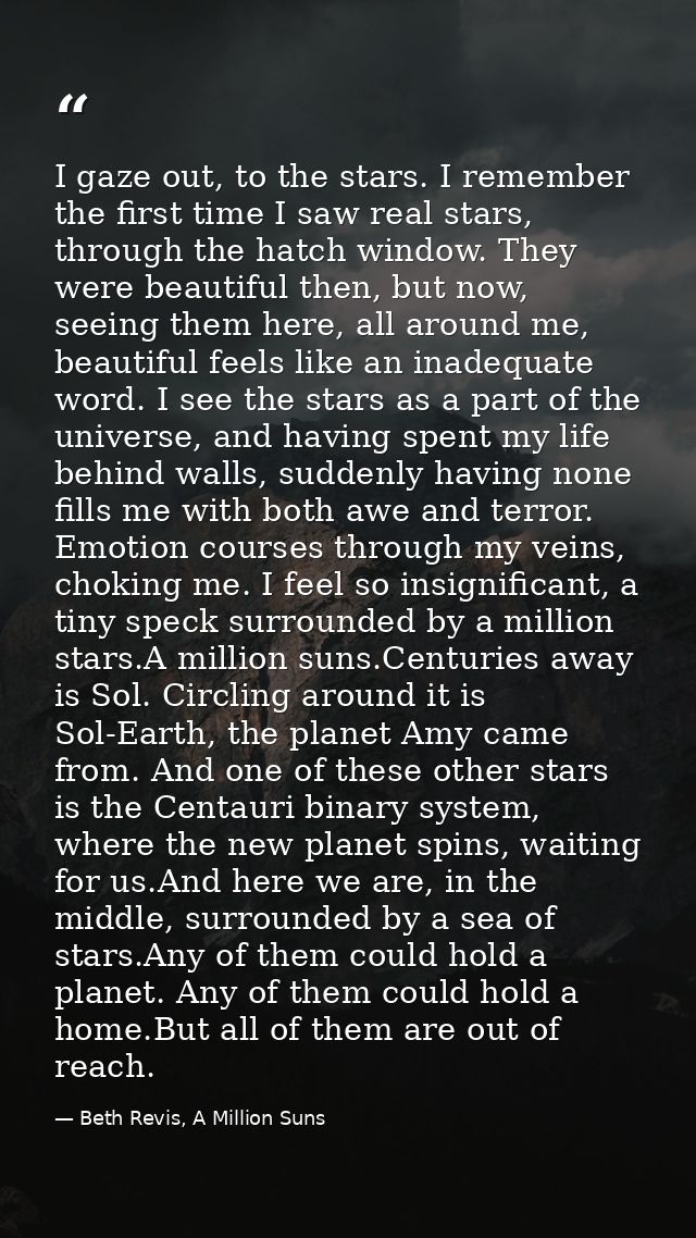 I gaze out, to the stars. I remember the first time I saw real stars, through the hatch window. They were beautiful then — Beth Revis, A Million Suns
