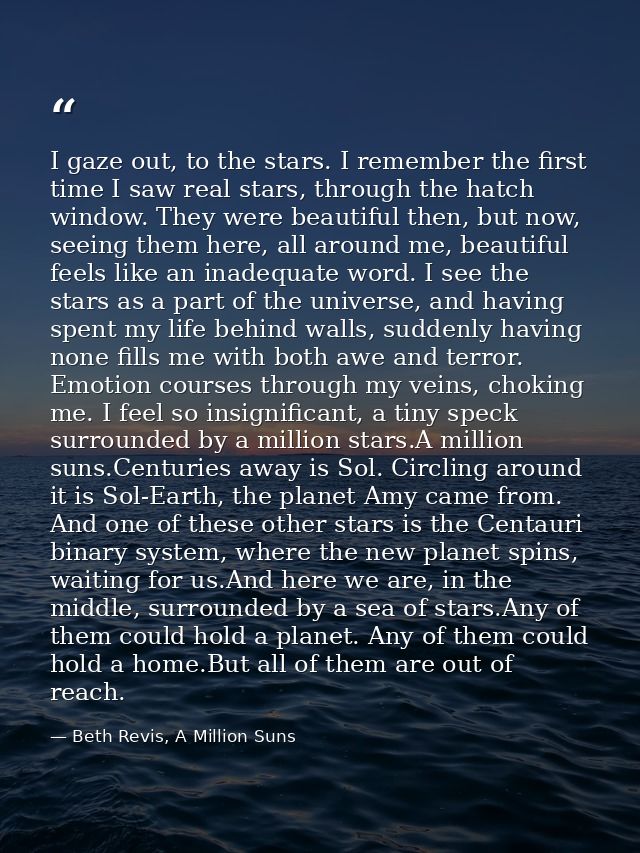 I gaze out, to the stars. I remember the first time I saw real stars, through the hatch window. They were beautiful then — Beth Revis, A Million Suns