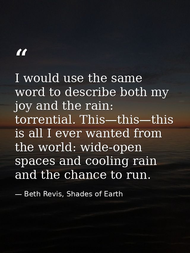 I would use the same word to describe both my joy and the rain: torrential. This—this—this is all I ever wanted from the — Beth Revis, Shades of Earth