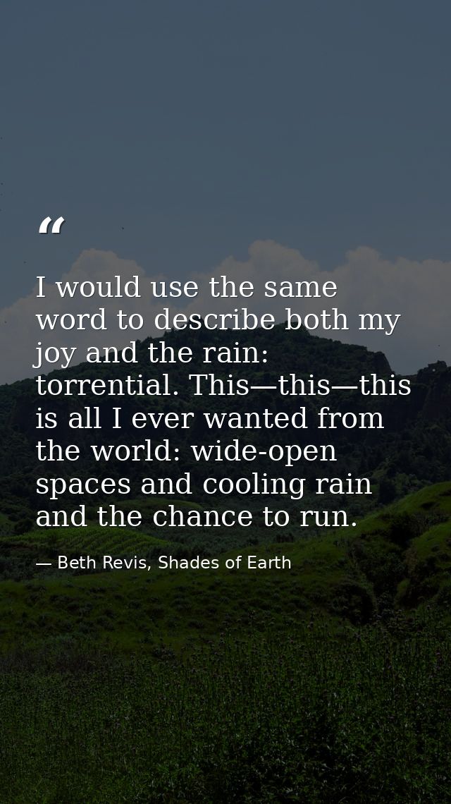 I would use the same word to describe both my joy and the rain: torrential. This—this—this is all I ever wanted from the — Beth Revis, Shades of Earth