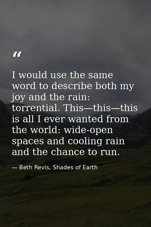 I would use the same word to describe both my joy and the rain: torrential. This—this—this is all I ever wanted from the — Beth Revis, Shades of Earth